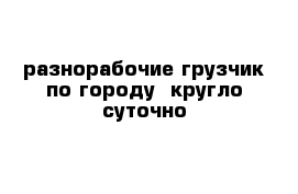 разнорабочие грузчик по городу  кругло суточно